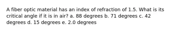 A fiber optic material has an index of refraction of 1.5. What is its critical angle if it is in air? a. 88 degrees b. 71 degrees c. 42 degrees d. 15 degrees e. 2.0 degrees