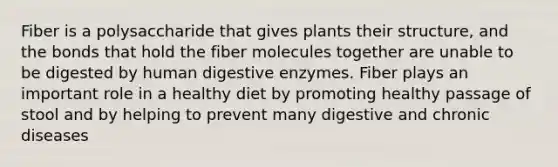 Fiber is a polysaccharide that gives plants their structure, and the bonds that hold the fiber molecules together are unable to be digested by human digestive enzymes. Fiber plays an important role in a healthy diet by promoting healthy passage of stool and by helping to prevent many digestive and chronic diseases