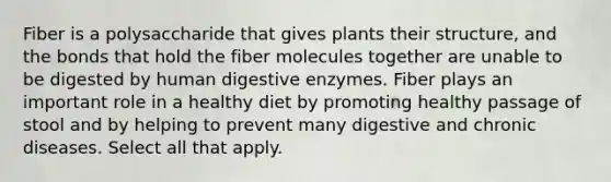 Fiber is a polysaccharide that gives plants their structure, and the bonds that hold the fiber molecules together are unable to be digested by human digestive enzymes. Fiber plays an important role in a healthy diet by promoting healthy passage of stool and by helping to prevent many digestive and chronic diseases. Select all that apply.