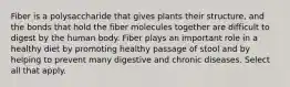 Fiber is a polysaccharide that gives plants their structure, and the bonds that hold the fiber molecules together are difficult to digest by the human body. Fiber plays an important role in a healthy diet by promoting healthy passage of stool and by helping to prevent many digestive and chronic diseases. Select all that apply.