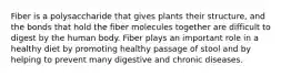 Fiber is a polysaccharide that gives plants their structure, and the bonds that hold the fiber molecules together are difficult to digest by the human body. Fiber plays an important role in a healthy diet by promoting healthy passage of stool and by helping to prevent many digestive and chronic diseases.