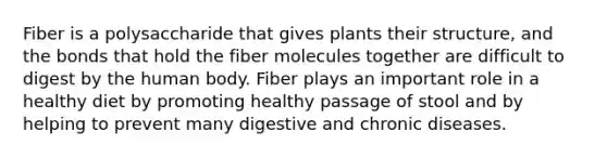 Fiber is a polysaccharide that gives plants their structure, and the bonds that hold the fiber molecules together are difficult to digest by the human body. Fiber plays an important role in a healthy diet by promoting healthy passage of stool and by helping to prevent many digestive and chronic diseases.