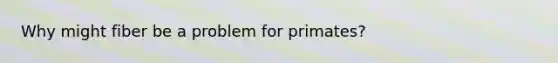 Why might fiber be a problem for primates?
