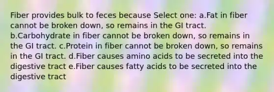 Fiber provides bulk to feces because Select one: a.Fat in fiber cannot be broken down, so remains in the GI tract. b.Carbohydrate in fiber cannot be broken down, so remains in the GI tract. c.Protein in fiber cannot be broken down, so remains in the GI tract. d.Fiber causes amino acids to be secreted into the digestive tract e.Fiber causes fatty acids to be secreted into the digestive tract