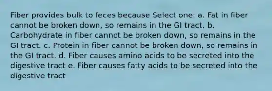 Fiber provides bulk to feces because Select one: a. Fat in fiber cannot be broken down, so remains in the GI tract. b. Carbohydrate in fiber cannot be broken down, so remains in the GI tract. c. Protein in fiber cannot be broken down, so remains in the GI tract. d. Fiber causes amino acids to be secreted into the digestive tract e. Fiber causes fatty acids to be secreted into the digestive tract