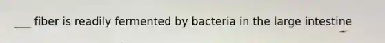 ___ fiber is readily fermented by bacteria in the large intestine