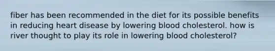 fiber has been recommended in the diet for its possible benefits in reducing heart disease by lowering blood cholesterol. how is river thought to play its role in lowering blood cholesterol?