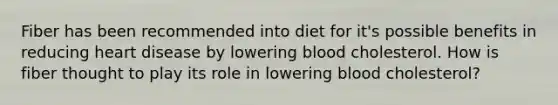 Fiber has been recommended into diet for it's possible benefits in reducing heart disease by lowering blood cholesterol. How is fiber thought to play its role in lowering blood cholesterol?