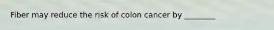 Fiber may reduce the risk of colon cancer by ________