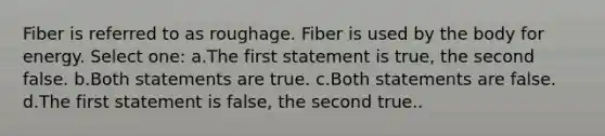 Fiber is referred to as roughage. Fiber is used by the body for energy. Select one: a.The first statement is true, the second false. b.Both statements are true. c.Both statements are false. d.The first statement is false, the second true..