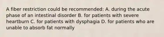 A fiber restriction could be recommended: A. during the acute phase of an intestinal disorder B. for patients with severe heartburn C. for patients with dysphagia D. for patients who are unable to absorb fat normally