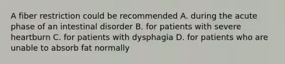 A fiber restriction could be recommended A. during the acute phase of an intestinal disorder B. for patients with severe heartburn C. for patients with dysphagia D. for patients who are unable to absorb fat normally