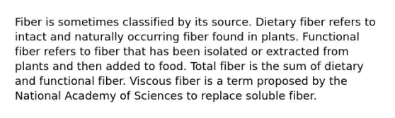 Fiber is sometimes classified by its source. Dietary fiber refers to intact and naturally occurring fiber found in plants. Functional fiber refers to fiber that has been isolated or extracted from plants and then added to food. Total fiber is the sum of dietary and functional fiber. Viscous fiber is a term proposed by the National Academy of Sciences to replace soluble fiber.