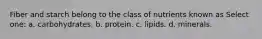 Fiber and starch belong to the class of nutrients known as Select one: a. carbohydrates. b. protein. c. lipids. d. minerals.