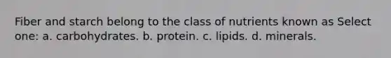 Fiber and starch belong to the class of nutrients known as Select one: a. carbohydrates. b. protein. c. lipids. d. minerals.