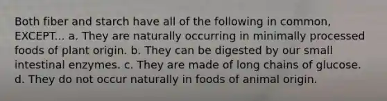 Both fiber and starch have all of the following in common, EXCEPT... a. They are naturally occurring in minimally processed foods of plant origin. b. They can be digested by our small intestinal enzymes. c. They are made of long chains of glucose. d. They do not occur naturally in foods of animal origin.