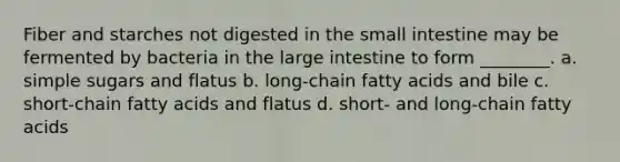 Fiber and starches not digested in the small intestine may be fermented by bacteria in the large intestine to form ________. a. simple sugars and flatus b. long-chain fatty acids and bile c. short-chain fatty acids and flatus d. short- and long-chain fatty acids