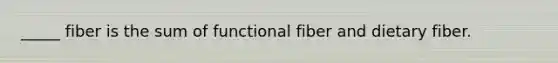 _____ fiber is the sum of functional fiber and dietary fiber.