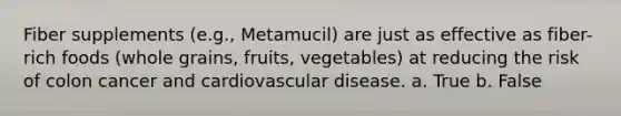 Fiber supplements (e.g., Metamucil) are just as effective as fiber-rich foods (whole grains, fruits, vegetables) at reducing the risk of colon cancer and cardiovascular disease. a. True b. False