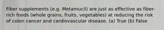 Fiber supplements (e.g. Metamucil) are just as effective as fiber-rich foods (whole grains, fruits, vegetables) at reducing the risk of colon cancer and cardiovascular disease. (a) True (b) False