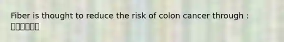 Fiber is thought to reduce the risk of colon cancer through : 💢💢💢💢💢💢