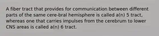 A fiber tract that provides for communication between different parts of the same cere-bral hemisphere is called a(n) 5 tract, whereas one that carries impulses from the cerebrum to lower CNS areas is called a(n) 6 tract.