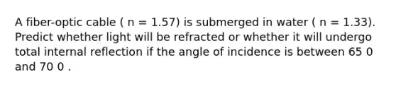 A fiber-optic cable ( n = 1.57) is submerged in water ( n = 1.33). Predict whether light will be refracted or whether it will undergo total internal reflection if the angle of incidence is between 65 0 and 70 0 .