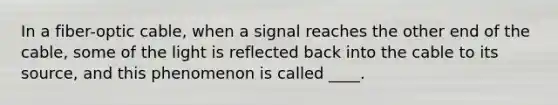 In a fiber-optic cable, when a signal reaches the other end of the cable, some of the light is reflected back into the cable to its source, and this phenomenon is called ____.