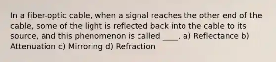 In a fiber-optic cable, when a signal reaches the other end of the cable, some of the light is reflected back into the cable to its source, and this phenomenon is called ____. a) Reflectance b) Attenuation c) Mirroring d) Refraction