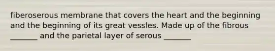 fiberoserous membrane that covers the heart and the beginning and the beginning of its great vessles. Made up of the fibrous _______ and the parietal layer of serous _______