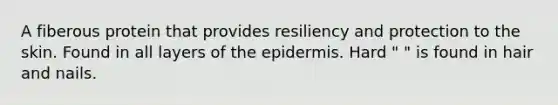 A fiberous protein that provides resiliency and protection to the skin. Found in all layers of the epidermis. Hard " " is found in hair and nails.