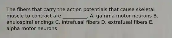 The fibers that carry the action potentials that cause skeletal muscle to contract are __________. A. gamma motor neurons B. anulospiral endings C. intrafusal fibers D. extrafusal fibers E. alpha motor neurons