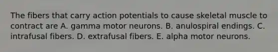 The fibers that carry action potentials to cause skeletal muscle to contract are A. gamma motor neurons. B. anulospiral endings. C. intrafusal fibers. D. extrafusal fibers. E. alpha motor neurons.