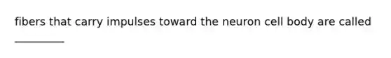 fibers that carry impulses toward the neuron cell body are called _________