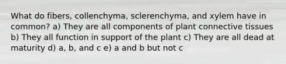 What do fibers, collenchyma, sclerenchyma, and xylem have in common? a) They are all components of plant connective tissues b) They all function in support of the plant c) They are all dead at maturity d) a, b, and c e) a and b but not c