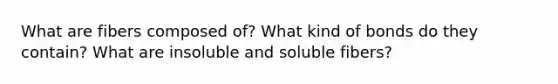 What are fibers composed of? What kind of bonds do they contain? What are insoluble and soluble fibers?