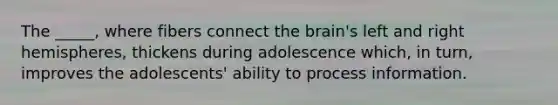 The _____, where fibers connect the brain's left and right hemispheres, thickens during adolescence which, in turn, improves the adolescents' ability to process information.