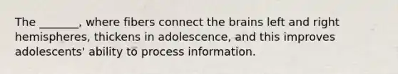 The _______, where fibers connect the brains left and right hemispheres, thickens in adolescence, and this improves adolescents' ability to process information.