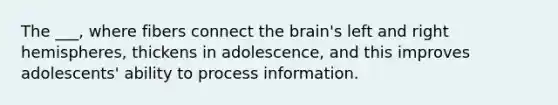 The ___, where fibers connect the brain's left and right hemispheres, thickens in adolescence, and this improves adolescents' ability to process information.