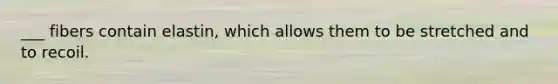 ___ fibers contain elastin, which allows them to be stretched and to recoil.
