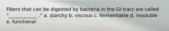 Fibers that can be digested by bacteria in the GI tract are called "____________ ." a. starchy b. viscous c. fermentable d. insoluble e. functional