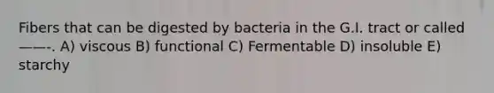 Fibers that can be digested by bacteria in the G.I. tract or called——-. A) viscous B) functional C) Fermentable D) insoluble E) starchy