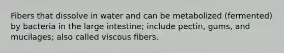 Fibers that dissolve in water and can be metabolized (fermented) by bacteria in the large intestine; include pectin, gums, and mucilages; also called viscous fibers.