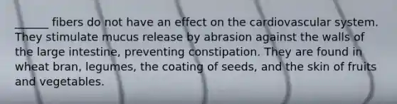 ______ fibers do not have an effect on the cardiovascular system. They stimulate mucus release by abrasion against the walls of the large intestine, preventing constipation. They are found in wheat bran, legumes, the coating of seeds, and the skin of fruits and vegetables.