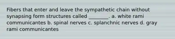 Fibers that enter and leave the sympathetic chain without synapsing form structures called ________. a. white rami communicantes b. <a href='https://www.questionai.com/knowledge/kyBL1dWgAx-spinal-nerves' class='anchor-knowledge'>spinal nerves</a> c. splanchnic nerves d. gray rami communicantes