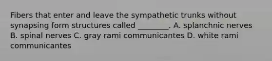 Fibers that enter and leave the sympathetic trunks without synapsing form structures called ________. A. splanchnic nerves B. spinal nerves C. gray rami communicantes D. white rami communicantes