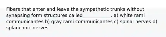 Fibers that enter and leave the sympathetic trunks without synapsing form structures called____________. a) white rami communicantes b) gray rami communicantes c) spinal nerves d) splanchnic nerves