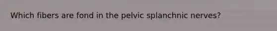 Which fibers are fond in the pelvic splanchnic nerves?