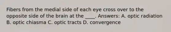 Fibers from the medial side of each eye cross over to the opposite side of the brain at the ____. Answers: A. optic radiation B. optic chiasma C. optic tracts D. convergence