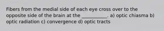 Fibers from the medial side of each eye cross over to the opposite side of <a href='https://www.questionai.com/knowledge/kLMtJeqKp6-the-brain' class='anchor-knowledge'>the brain</a> at the ___________. a) optic chiasma b) optic radiation c) convergence d) optic tracts